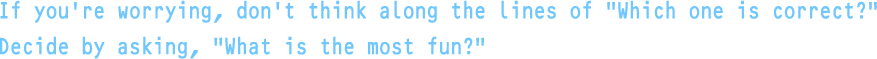 If you're worrying, don't think along the lines of “Which one is correct?” Decide by asking, “What is the most fun?”